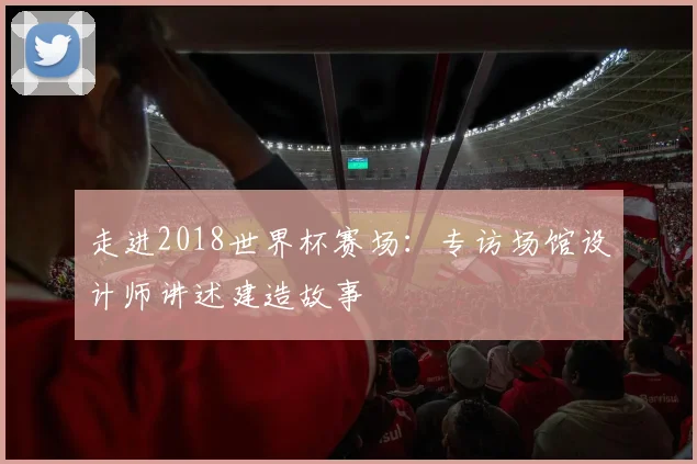 走进2018世界杯赛场：专访场馆设计师讲述建造故事