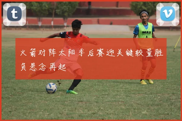 火箭对阵太阳季后赛迎关键较量胜负悬念再起