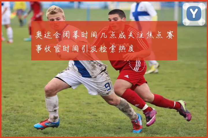 奥运会闭幕时间几点成关注焦点 赛事收官时间引发检索热度