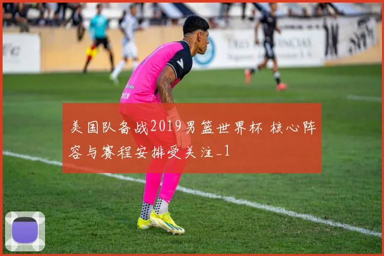 美国队备战2019男篮世界杯 核心阵容与赛程安排受关注_1