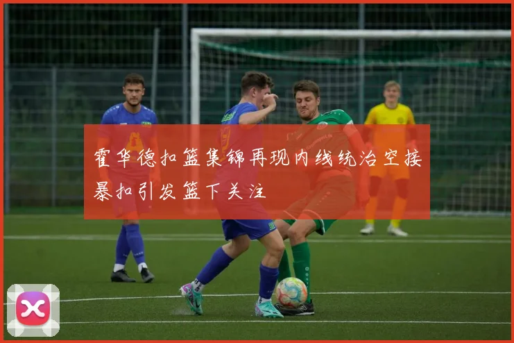 霍华德扣篮集锦再现内线统治空接暴扣引发篮下关注