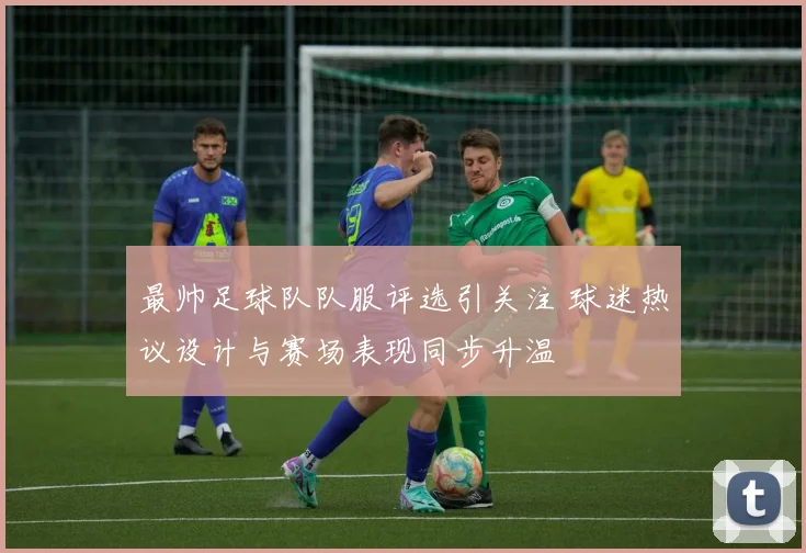 最帅足球队队服评选引关注 球迷热议设计与赛场表现同步升温