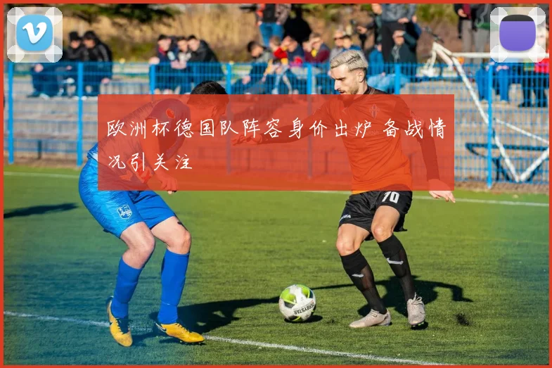 欧洲杯德国队阵容身价出炉 备战情况引关注