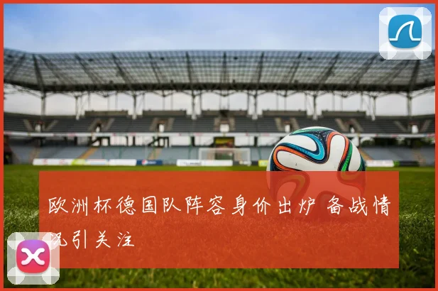 欧洲杯德国队阵容身价出炉 备战情况引关注