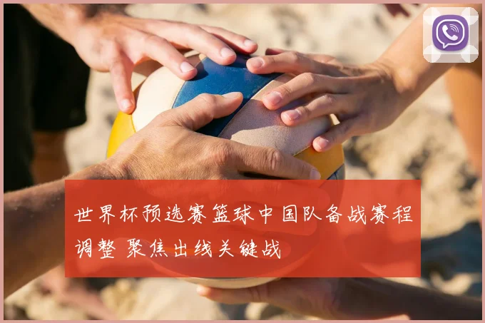 世界杯预选赛篮球中国队备战赛程调整 聚焦出线关键战