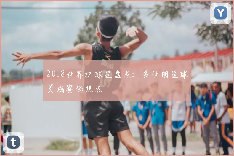 2018世界杯球星盘点:多位明星球员成赛场焦点