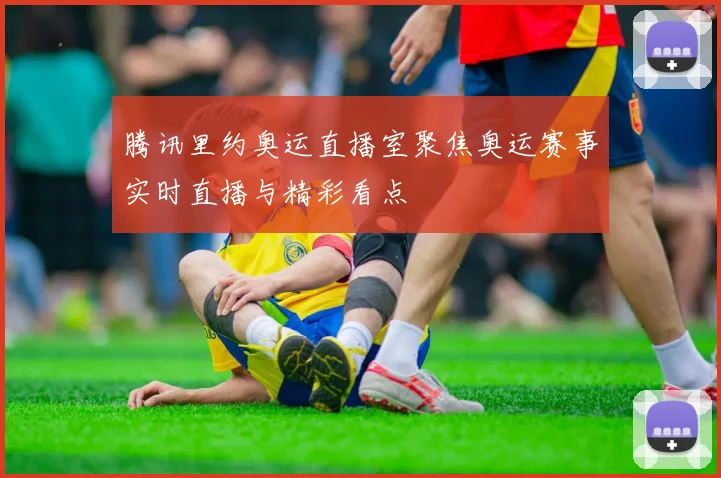 腾讯里约奥运直播室聚焦奥运赛事实时直播与精彩看点