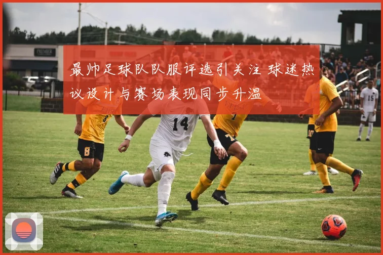 最帅足球队队服评选引关注 球迷热议设计与赛场表现同步升温