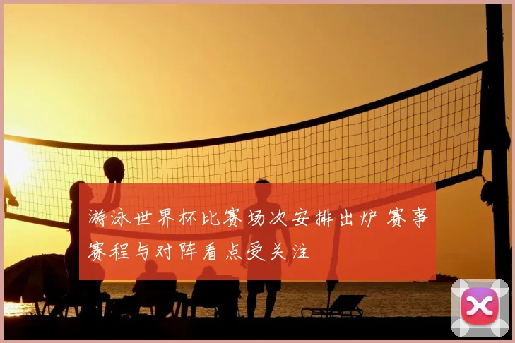 游泳世界杯比赛场次安排出炉 赛事赛程与对阵看点受关注