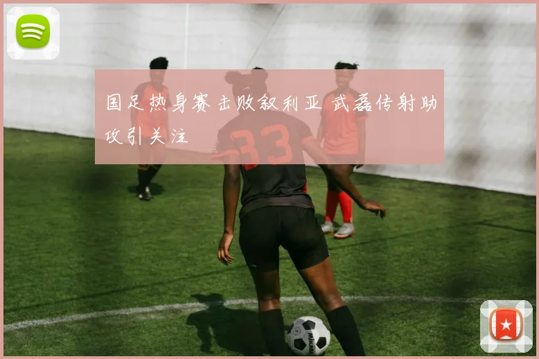 国足热身赛击败叙利亚 武磊传射助攻引关注