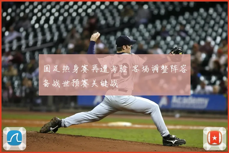 国足热身赛再遭考验 客场调整阵容备战世预赛关键战