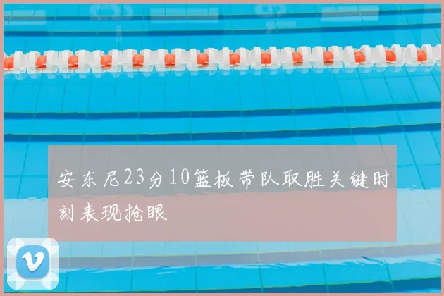 安东尼23分10篮板带队取胜关键时刻表现抢眼