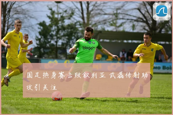 国足热身赛击败叙利亚 武磊传射助攻引关注