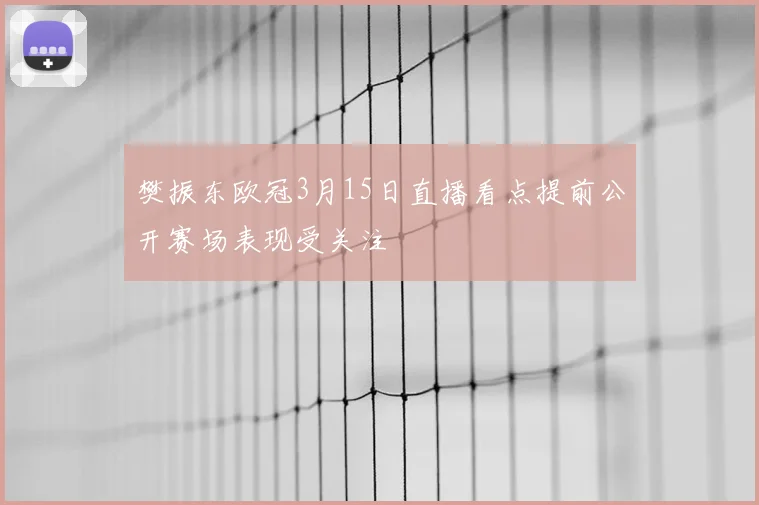 樊振东欧冠3月15日直播看点提前公开赛场表现受关注