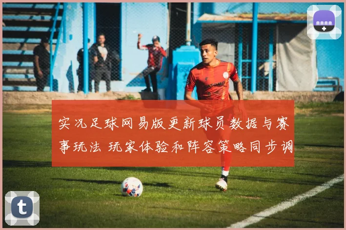 实况足球网易版更新球员数据与赛事玩法 玩家体验和阵容策略同步调整
