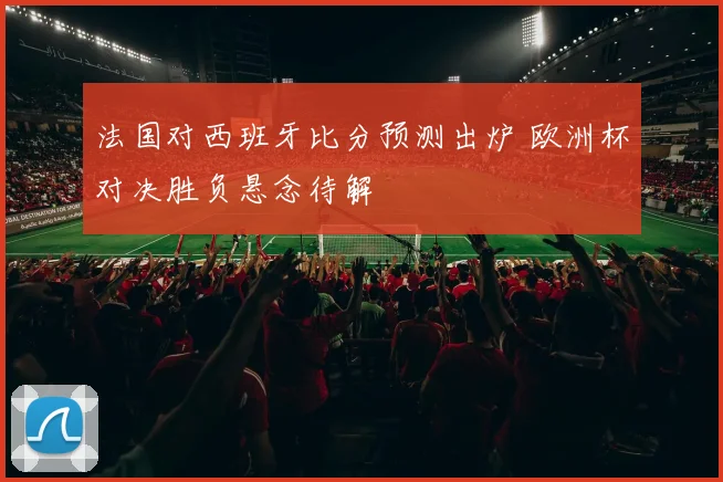 法国对西班牙比分预测出炉 欧洲杯对决胜负悬念待解