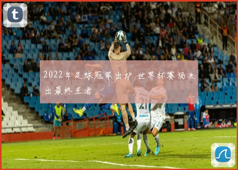 2022年足球冠军出炉 世界杯赛场决出最终王者