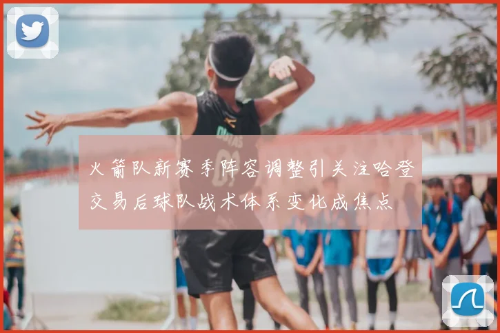 火箭队新赛季阵容调整引关注哈登交易后球队战术体系变化成焦点