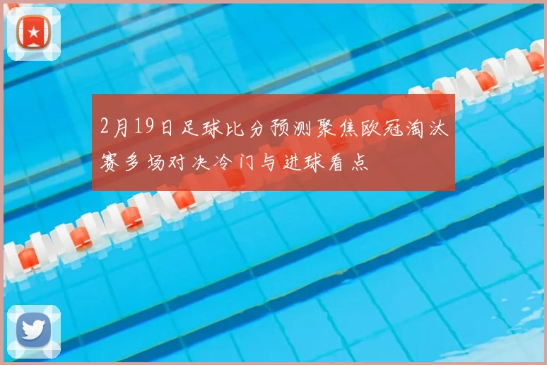 2月19日足球比分预测聚焦欧冠淘汰赛多场对决冷门与进球看点