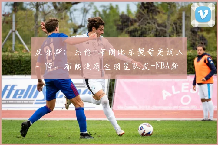 皮尔斯:杰伦-布朗比东契奇更该入一阵,布朗没有全明星队友-NBA新闻