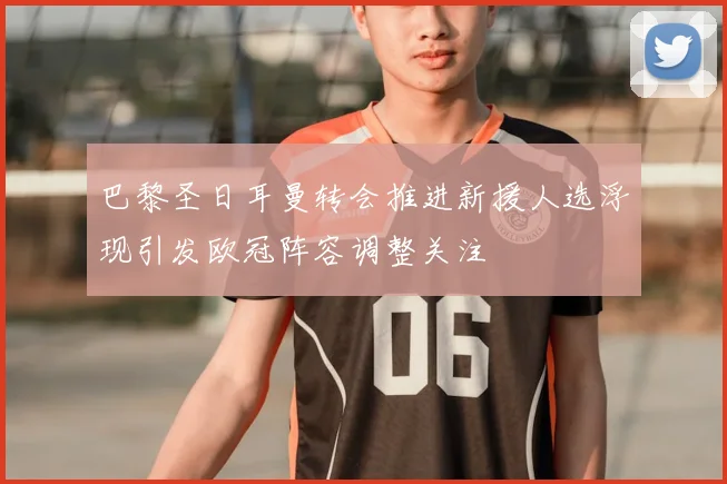 巴黎圣日耳曼转会推进新援人选浮现引发欧冠阵容调整关注