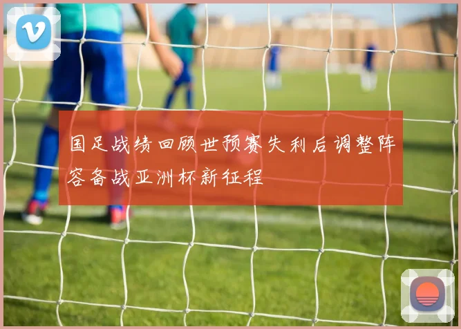国足战绩回顾世预赛失利后调整阵容备战亚洲杯新征程