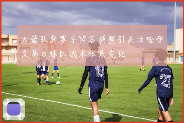 火箭队新赛季阵容调整引关注哈登交易后球队战术体系变化