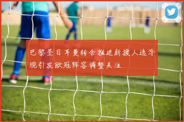 巴黎圣日耳曼转会推进新援人选浮现引发欧冠阵容调整关注