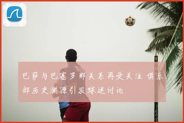 巴萨与巴塞罗那关系再受关注 俱乐部历史渊源引发球迷讨论