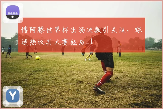 博阿滕世界杯出场次数引关注,球迷热议其大赛经历_1