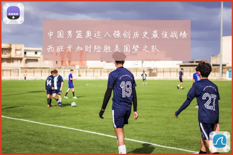 中国男篮奥运八强创历史最佳战绩西班牙加时险胜美国梦之队