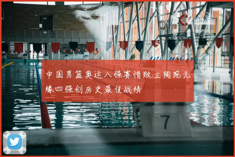 中国男篮奥运八强赛惜败立陶宛无缘四强创历史最佳战绩