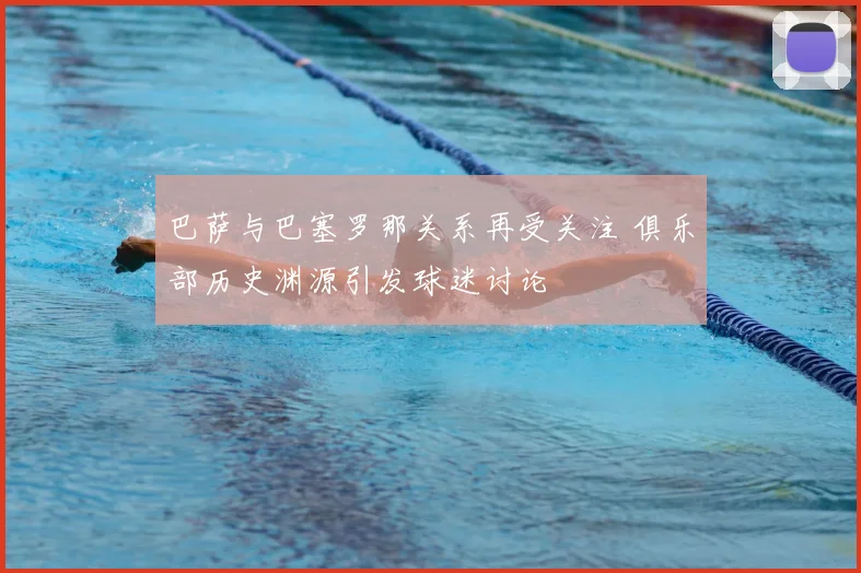 巴萨与巴塞罗那关系再受关注 俱乐部历史渊源引发球迷讨论