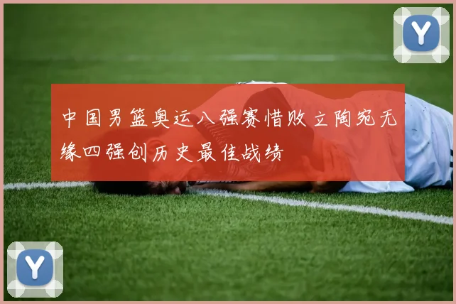 中国男篮奥运八强赛惜败立陶宛无缘四强创历史最佳战绩