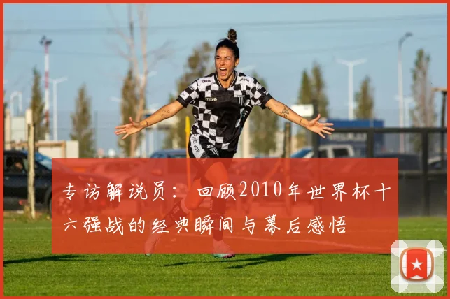 专访解说员:回顾2010年世界杯十六强战的经典瞬间与幕后感悟