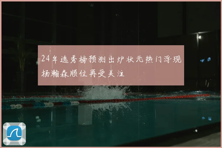 24年选秀榜预测出炉状元热门浮现杨瀚森顺位再受关注