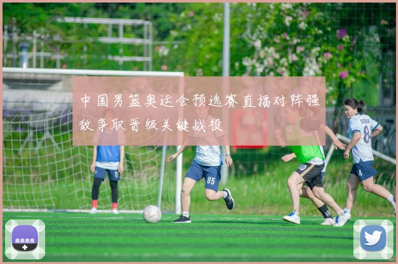 中国男篮奥运会预选赛直播对阵强敌争取晋级关键战役